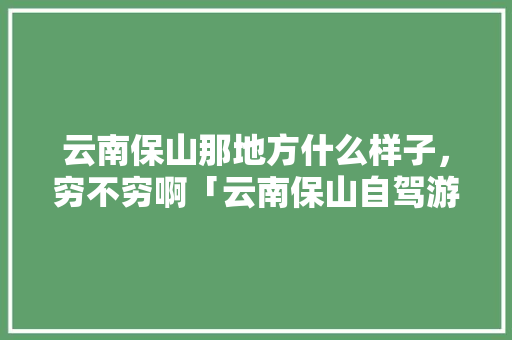云南保山那地方什么样子，穷不穷啊「云南保山自驾游攻略」 云南保山那地方什么样子，穷不穷啊「云南保山自驾游攻略」 汽车常识