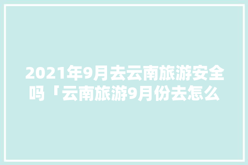 2021年9月去云南旅游安全吗「云南旅游9月份去怎么样」 2021年9月去云南旅游安全吗「云南旅游9月份去怎么样」 健康母婴