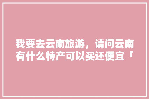 我要去云南旅游，请问云南有什么特产可以买还便宜「云南旅游省钱省心全攻略」 我要去云南旅游，请问云南有什么特产可以买还便宜「云南旅游省钱省心全攻略」 时尚穿搭