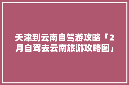 天津到云南自驾游攻略「2月自驾去云南旅游攻略图」 汽车常识