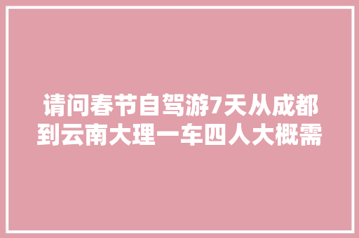 请问春节自驾游7天从成都到云南大理一车四人大概需要多少费用吗？平均多少「云南旅游攻略四人一周游多少钱」 请问春节自驾游7天从成都到云南大理一车四人大概需要多少费用吗？平均多少「云南旅游攻略四人一周游多少钱」 美食菜谱