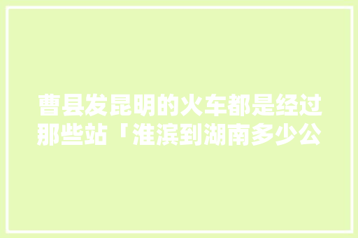 曹县发昆明的火车都是经过那些站「淮滨到湖南多少公里」 曹县发昆明的火车都是经过那些站「淮滨到湖南多少公里」 旅游攻略