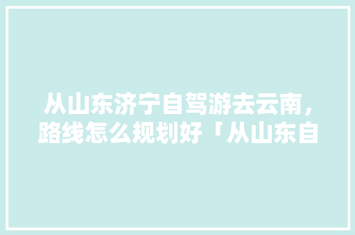 从山东济宁自驾游去云南，路线怎么规划好「从山东自驾到云南旅游攻略路线」 从山东济宁自驾游去云南，路线怎么规划好「从山东自驾到云南旅游攻略路线」 旅游攻略