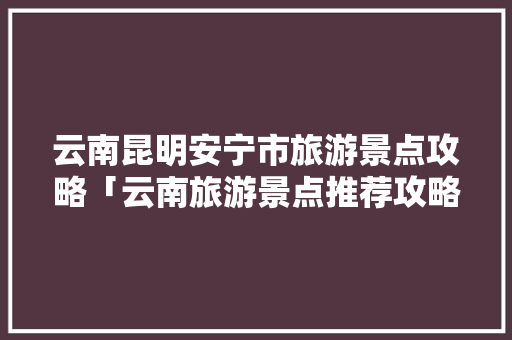 云南昆明安宁市旅游景点攻略「云南旅游景点推荐攻略一日游」 云南昆明安宁市旅游景点攻略「云南旅游景点推荐攻略一日游」 汽车常识