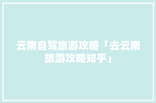 云南自驾旅游攻略「去云南旅游攻略知乎」 云南自驾旅游攻略「去云南旅游攻略知乎」 时尚穿搭