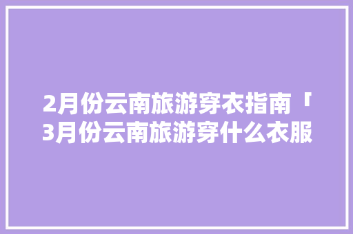 2月份云南旅游穿衣指南「3月份云南旅游穿什么衣服」 2月份云南旅游穿衣指南「3月份云南旅游穿什么衣服」 健康母婴