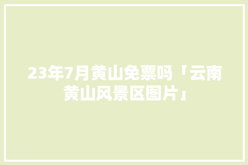 23年7月黄山免票吗「云南黄山风景区图片」 23年7月黄山免票吗「云南黄山风景区图片」 美食菜谱
