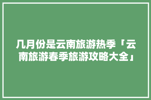 几月份是云南旅游热季「云南旅游春季旅游攻略大全」 几月份是云南旅游热季「云南旅游春季旅游攻略大全」 美食菜谱
