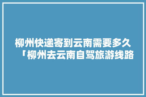 柳州快递寄到云南需要多久「柳州去云南自驾旅游线路」 柳州快递寄到云南需要多久「柳州去云南自驾旅游线路」 教育法律