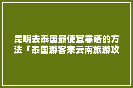昆明去泰国最便宜靠谱的方法「泰国游客来云南旅游攻略图」 昆明去泰国最便宜靠谱的方法「泰国游客来云南旅游攻略图」 时尚穿搭