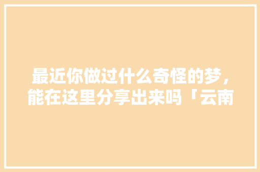 最近你做过什么奇怪的梦，能在这里分享出来吗「云南旅游攻略四人游景点推荐」 最近你做过什么奇怪的梦，能在这里分享出来吗「云南旅游攻略四人游景点推荐」 教育法律