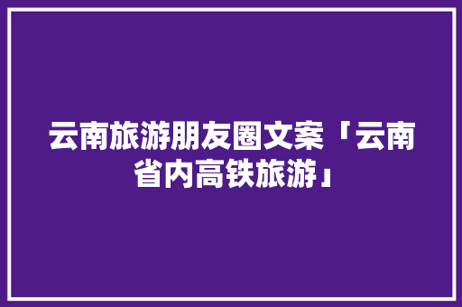 云南旅游朋友圈文案「云南省内高铁旅游」 云南旅游朋友圈文案「云南省内高铁旅游」 美食菜谱