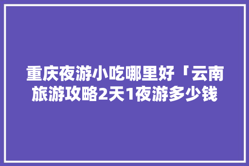 重庆夜游小吃哪里好「云南旅游攻略2天1夜游多少钱」 重庆夜游小吃哪里好「云南旅游攻略2天1夜游多少钱」 健康母婴