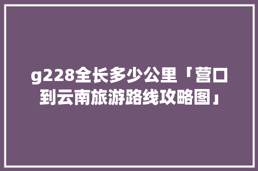 g228全长多少公里「营口到云南旅游路线攻略图」 g228全长多少公里「营口到云南旅游路线攻略图」 美食菜谱