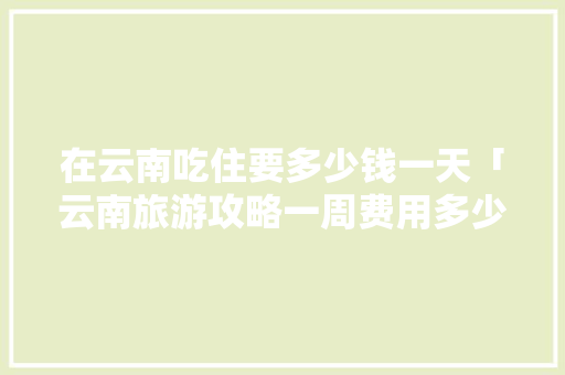 在云南吃住要多少钱一天「云南旅游攻略一周费用多少」 在云南吃住要多少钱一天「云南旅游攻略一周费用多少」 时尚穿搭