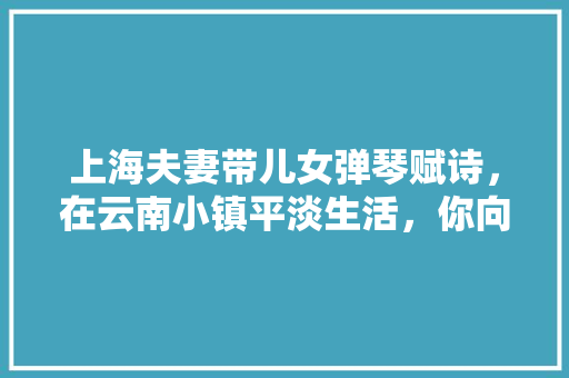 上海夫妻带儿女弹琴赋诗，在云南小镇平淡生活，你向往这种生活吗「外国夫妻游云南旅游攻略视频」 上海夫妻带儿女弹琴赋诗，在云南小镇平淡生活，你向往这种生活吗「外国夫妻游云南旅游攻略视频」 健康母婴