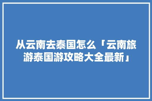从云南去泰国怎么「云南旅游泰国游攻略大全最新」 从云南去泰国怎么「云南旅游泰国游攻略大全最新」 美食菜谱