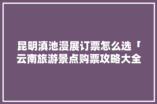 昆明滇池漫展订票怎么选「云南旅游景点购票攻略大全」 昆明滇池漫展订票怎么选「云南旅游景点购票攻略大全」 健康母婴