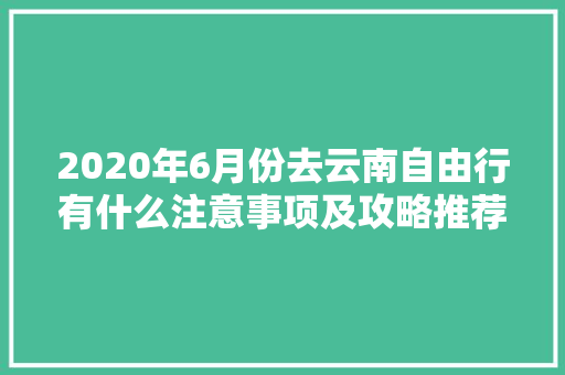 2020年6月份去云南自由行有什么注意事项及攻略推荐「六月去云南旅游攻略图」 2020年6月份去云南自由行有什么注意事项及攻略推荐「六月去云南旅游攻略图」 汽车常识