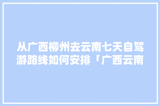 从广西柳州去云南七天自驾游路线如何安排「广西云南旅游最佳路线图」 从广西柳州去云南七天自驾游路线如何安排「广西云南旅游最佳路线图」 健康母婴