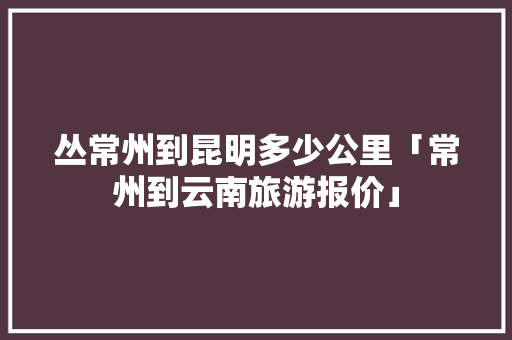 丛常州到昆明多少公里「常州到云南旅游报价」 丛常州到昆明多少公里「常州到云南旅游报价」 教育法律