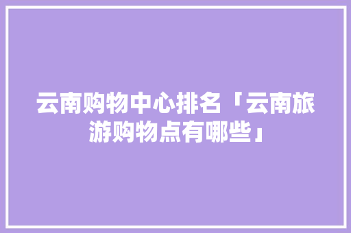 云南购物中心排名「云南旅游购物点有哪些」 云南购物中心排名「云南旅游购物点有哪些」 教育法律