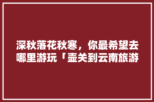 深秋落花秋寒，你最希望去哪里游玩「壶关到云南旅游攻略路线」 深秋落花秋寒，你最希望去哪里游玩「壶关到云南旅游攻略路线」 汽车常识