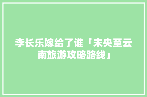 李长乐嫁给了谁「未央至云南旅游攻略路线」 李长乐嫁给了谁「未央至云南旅游攻略路线」 健康母婴