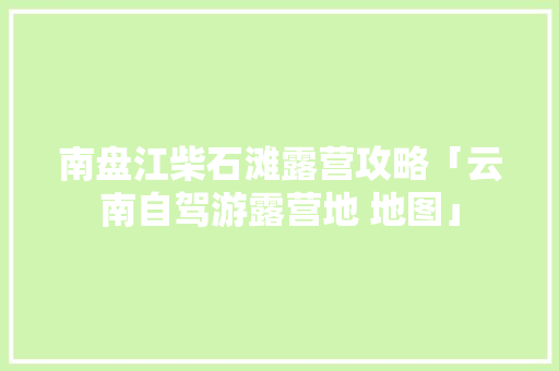南盘江柴石滩露营攻略「云南自驾游露营地 地图」 南盘江柴石滩露营攻略「云南自驾游露营地 地图」 教育法律