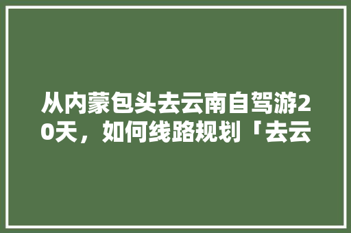 从内蒙包头去云南自驾游20天，如何线路规划「去云南旅游攻略三天游玩多少钱」 从内蒙包头去云南自驾游20天，如何线路规划「去云南旅游攻略三天游玩多少钱」 时尚穿搭