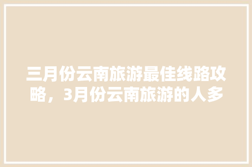 三月份云南旅游最佳线路攻略，3月份云南旅游的人多吗「云南旅游半月最佳攻略图片」 三月份云南旅游最佳线路攻略，3月份云南旅游的人多吗「云南旅游半月最佳攻略图片」 汽车常识