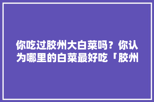 你吃过胶州大白菜吗？你认为哪里的白菜最好吃「胶州旅游攻略必去景点」 你吃过胶州大白菜吗？你认为哪里的白菜最好吃「胶州旅游攻略必去景点」 时尚穿搭