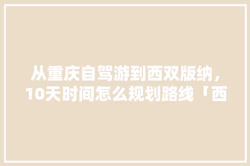 从重庆自驾游到西双版纳，10天时间怎么规划路线「西双版纳到云南有多远」 从重庆自驾游到西双版纳，10天时间怎么规划路线「西双版纳到云南有多远」 时尚穿搭