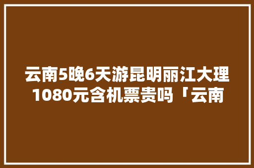 云南5晚6天游昆明丽江大理1080元含机票贵吗「云南旅游攻略票价查询」 云南5晚6天游昆明丽江大理1080元含机票贵吗「云南旅游攻略票价查询」 时尚穿搭