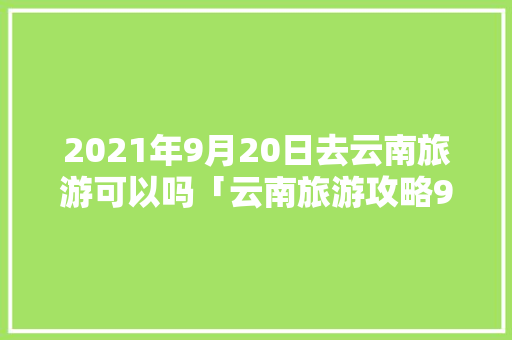 2021年9月20日去云南旅游可以吗「云南旅游攻略9月15天」 2021年9月20日去云南旅游可以吗「云南旅游攻略9月15天」 手机电脑