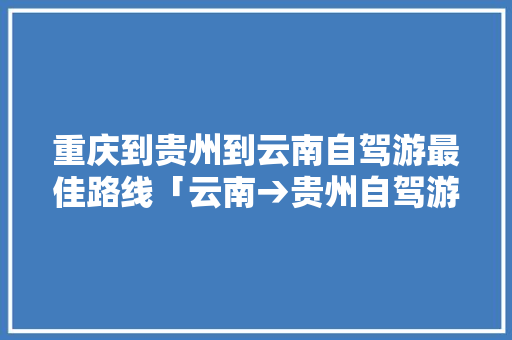 重庆到贵州到云南自驾游最佳路线「云南→贵州自驾游最佳路线」 重庆到贵州到云南自驾游最佳路线「云南→贵州自驾游最佳路线」 教育法律