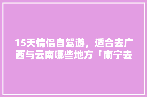 15天情侣自驾游，适合去广西与云南哪些地方「南宁去云南旅游攻略情侣游玩」 15天情侣自驾游，适合去广西与云南哪些地方「南宁去云南旅游攻略情侣游玩」 时尚穿搭