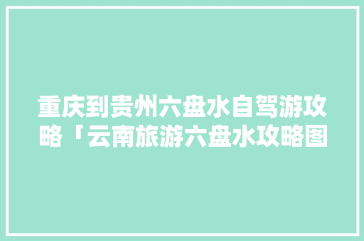 重庆到贵州六盘水自驾游攻略「云南旅游六盘水攻略图文大全」 重庆到贵州六盘水自驾游攻略「云南旅游六盘水攻略图文大全」 手机电脑