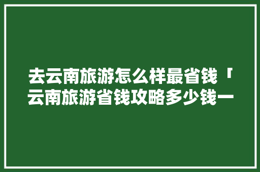 去云南旅游怎么样最省钱「云南旅游省钱攻略多少钱一天」 去云南旅游怎么样最省钱「云南旅游省钱攻略多少钱一天」 教育法律