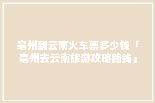 亳州到云南火车票多少钱「亳州去云南旅游攻略路线」 亳州到云南火车票多少钱「亳州去云南旅游攻略路线」 时尚穿搭