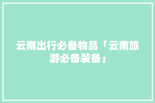 云南出行必备物品「云南旅游必备装备」 云南出行必备物品「云南旅游必备装备」 汽车常识