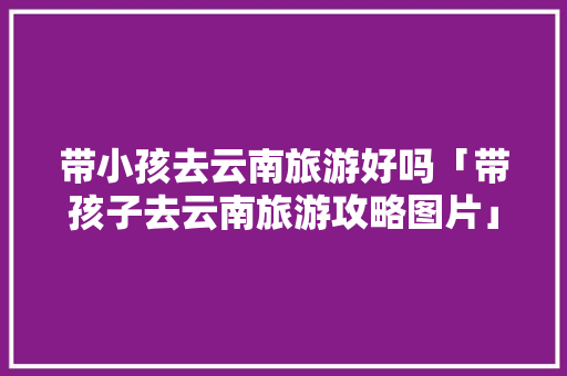 带小孩去云南旅游好吗「带孩子去云南旅游攻略图片」 带小孩去云南旅游好吗「带孩子去云南旅游攻略图片」 教育法律