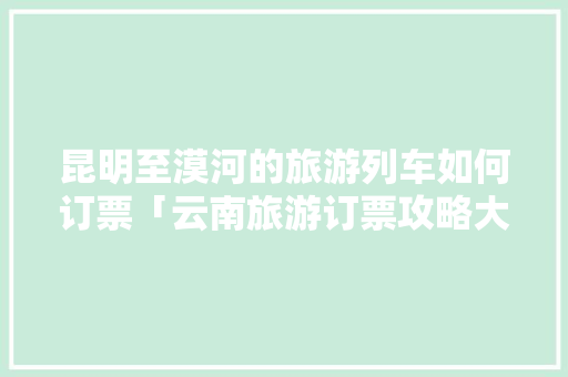 昆明至漠河的旅游列车如何订票「云南旅游订票攻略大全最新」 昆明至漠河的旅游列车如何订票「云南旅游订票攻略大全最新」 时尚穿搭