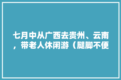 七月中从广西去贵州、云南，带老人休闲游（腿脚不便）有什么好推荐？最好详细点，谢啦「云南旅游攻略7月自行游玩」 七月中从广西去贵州、云南，带老人休闲游（腿脚不便）有什么好推荐？最好详细点，谢啦「云南旅游攻略7月自行游玩」 汽车常识