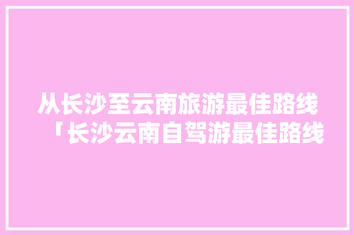 从长沙至云南旅游最佳路线「长沙云南自驾游最佳路线」 从长沙至云南旅游最佳路线「长沙云南自驾游最佳路线」 时尚穿搭