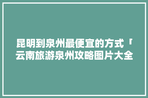 昆明到泉州最便宜的方式「云南旅游泉州攻略图片大全」 昆明到泉州最便宜的方式「云南旅游泉州攻略图片大全」 手机电脑