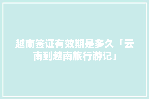 越南签证有效期是多久「云南到越南旅行游记」 越南签证有效期是多久「云南到越南旅行游记」 手机电脑