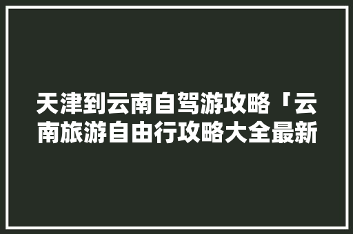 天津到云南自驾游攻略「云南旅游自由行攻略大全最新」 天津到云南自驾游攻略「云南旅游自由行攻略大全最新」 时尚穿搭