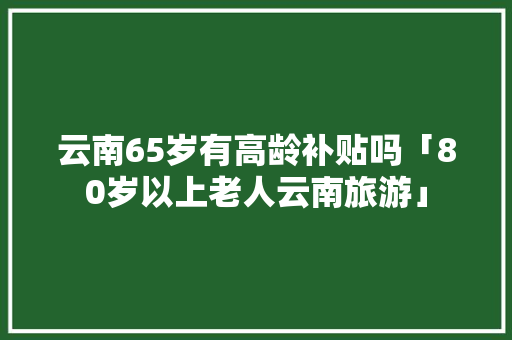 云南65岁有高龄补贴吗「80岁以上老人云南旅游」 云南65岁有高龄补贴吗「80岁以上老人云南旅游」 健康母婴