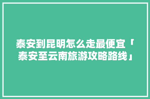 泰安到昆明怎么走最便宜「泰安至云南旅游攻略路线」 泰安到昆明怎么走最便宜「泰安至云南旅游攻略路线」 汽车常识